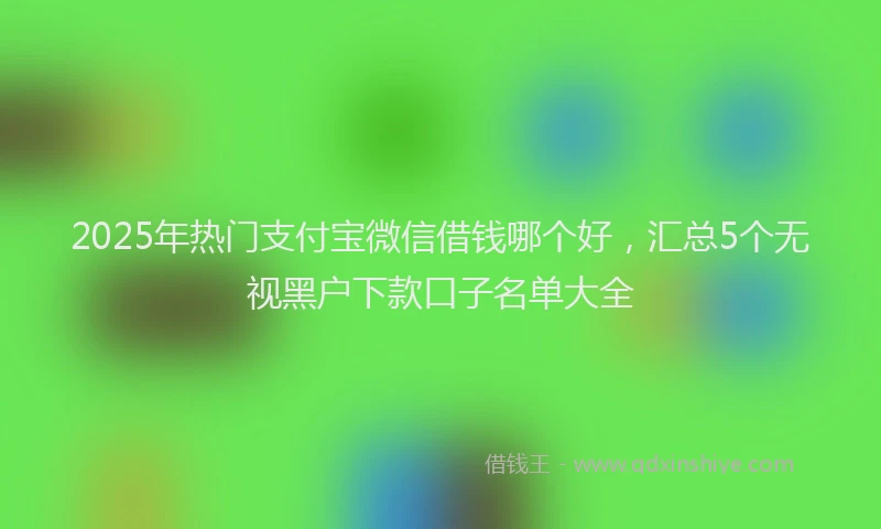 2025年热门支付宝微信借钱哪个好，汇总5个无视黑户下款口子名单大全