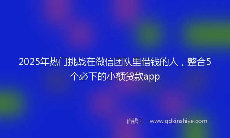 2025年热门挑战在微信团队里借钱的人，整合5个必下的小额贷款app