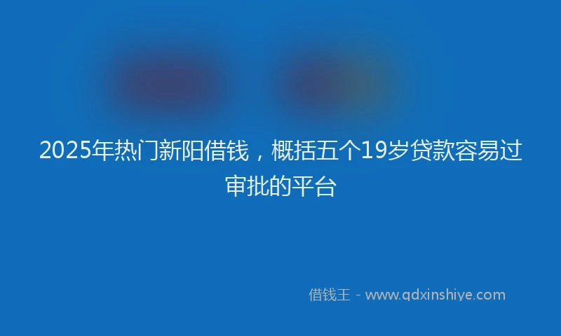 2025年热门新阳借钱，概括五个19岁贷款容易过审批的平台