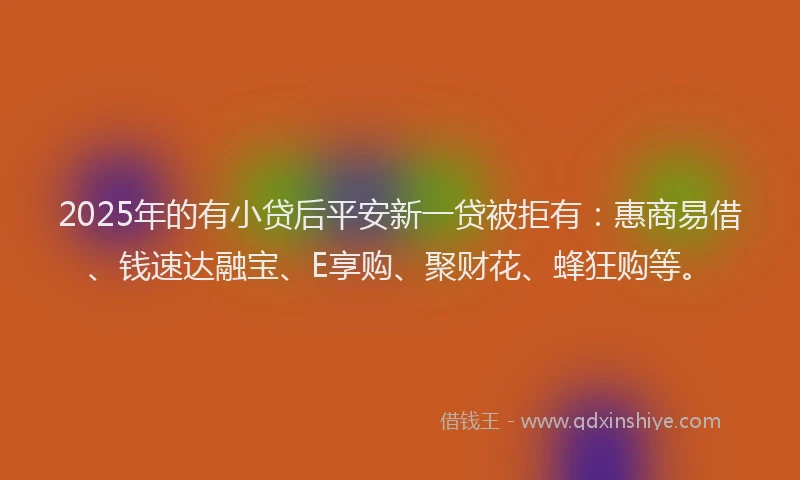 2025年的有小贷后平安新一贷被拒有：惠商易借、钱速达融宝、E享购、聚财花、蜂狂购等。