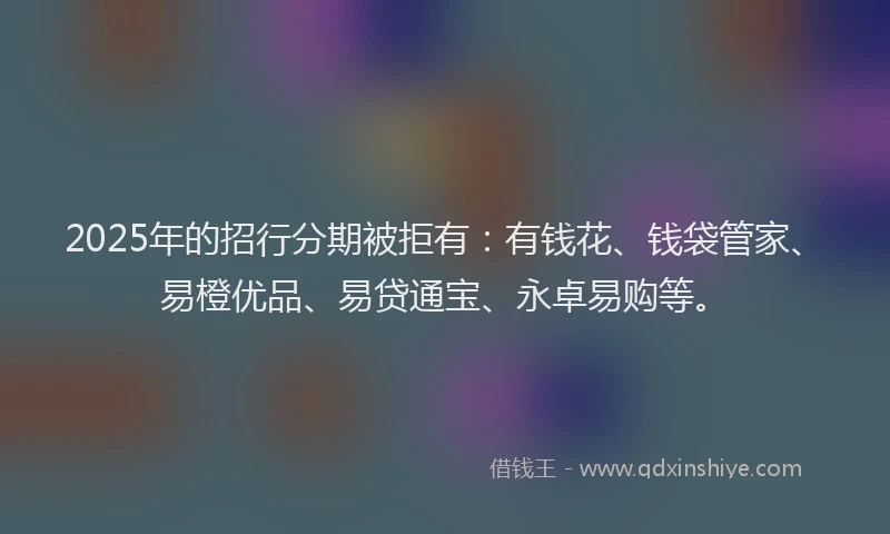 2025年的招行分期被拒有：有钱花、钱袋管家、易橙优品、易贷通宝、永卓易购等。