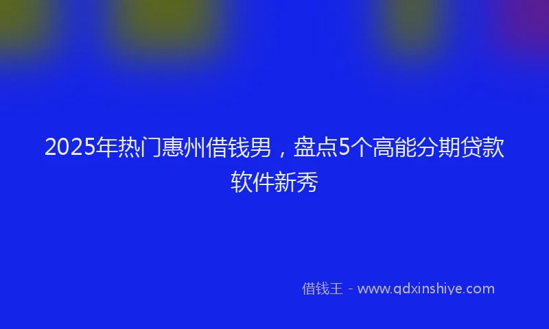 2025年热门惠州借钱男，盘点5个高能分期贷款软件新秀