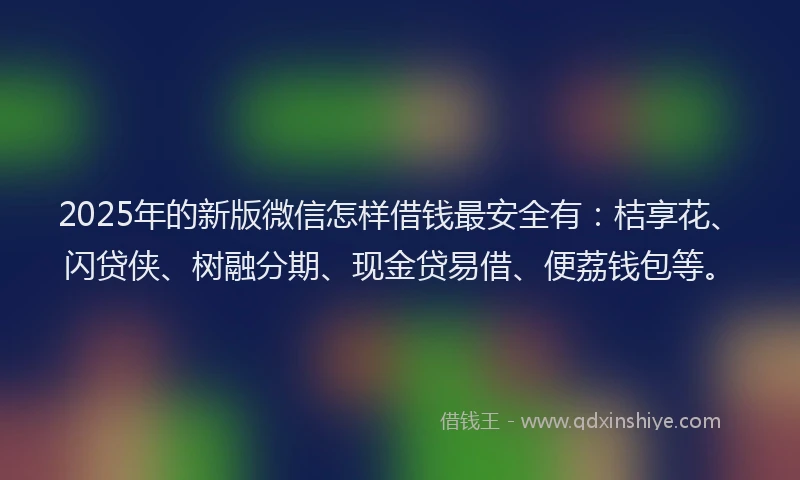 2025年的新版微信怎样借钱最安全有：桔享花、闪贷侠、树融分期、现金贷易借、便荔钱包等。