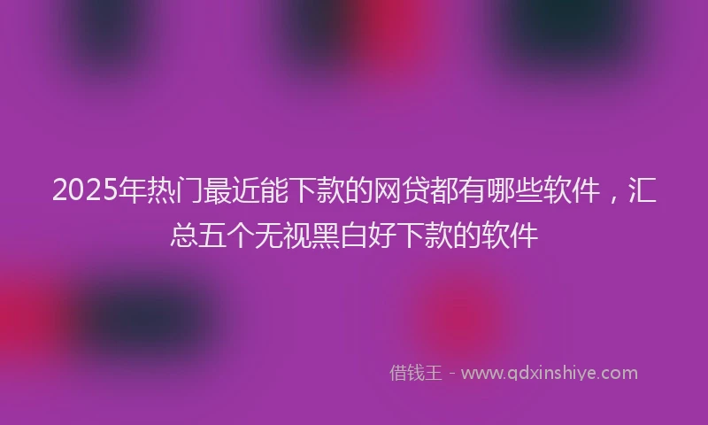 2025年热门最近能下款的网贷都有哪些软件，汇总五个无视黑白好下款的软件