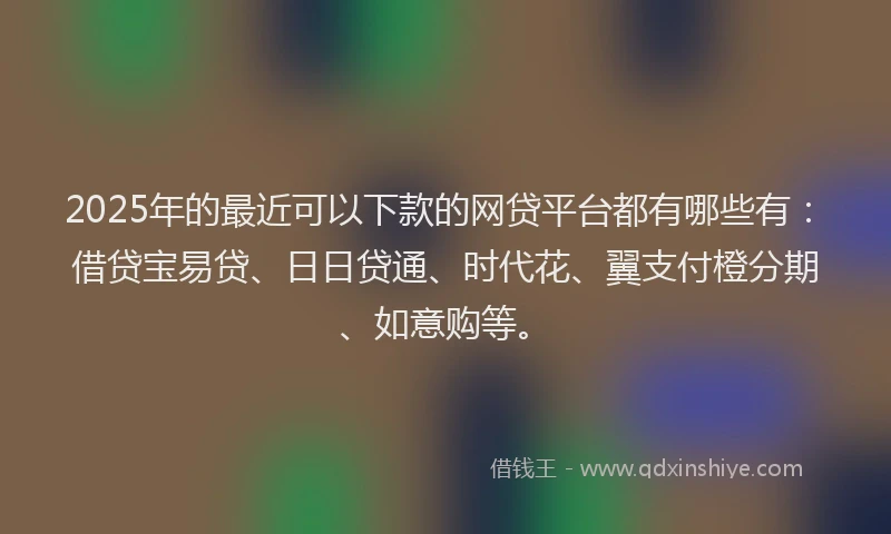 2025年的最近可以下款的网贷平台都有哪些有：借贷宝易贷、日日贷通、时代花、翼支付橙分期、如意购等。