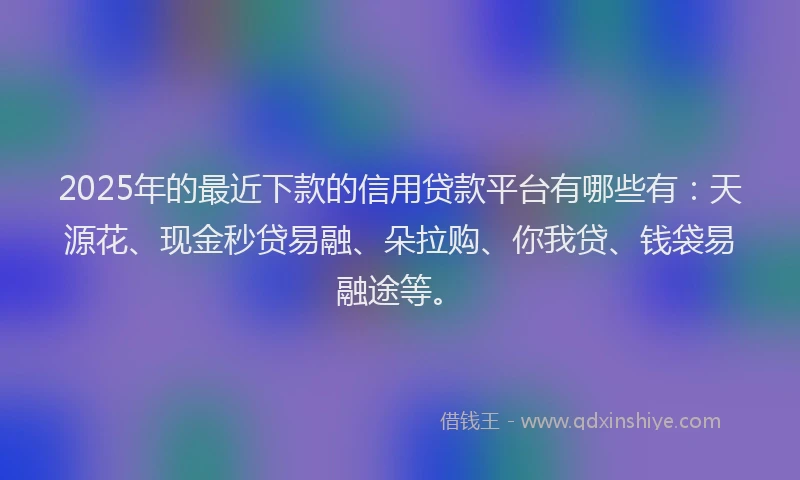 2025年的最近下款的信用贷款平台有哪些有：天源花、现金秒贷易融、朵拉购、你我贷、钱袋易融途等。