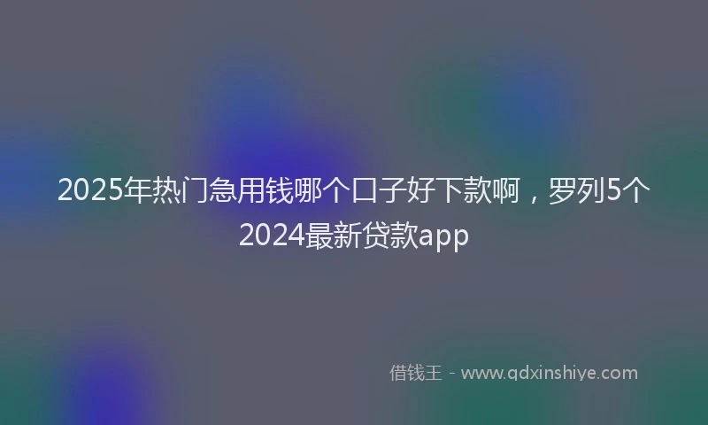 2025年热门急用钱哪个口子好下款啊，罗列5个2024最新贷款app