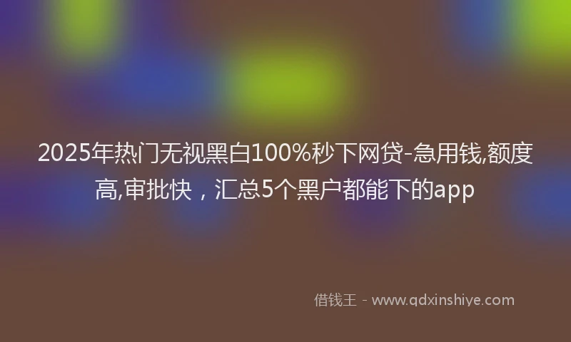 2025年热门无视黑白100%秒下网贷-急用钱,额度高,审批快，汇总5个黑户都能下的app
