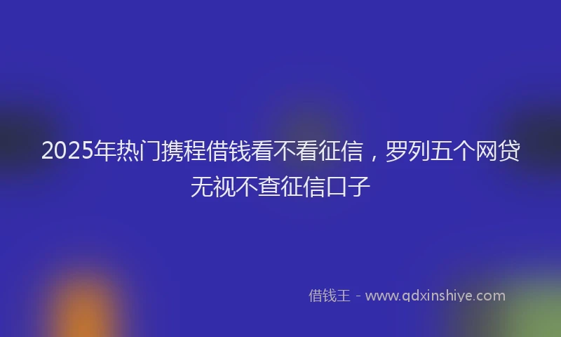 2025年热门携程借钱看不看征信，罗列五个网贷无视不查征信口子