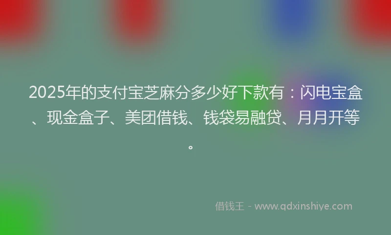 2025年的支付宝芝麻分多少好下款有：闪电宝盒、现金盒子、美团借钱、钱袋易融贷、月月开等。