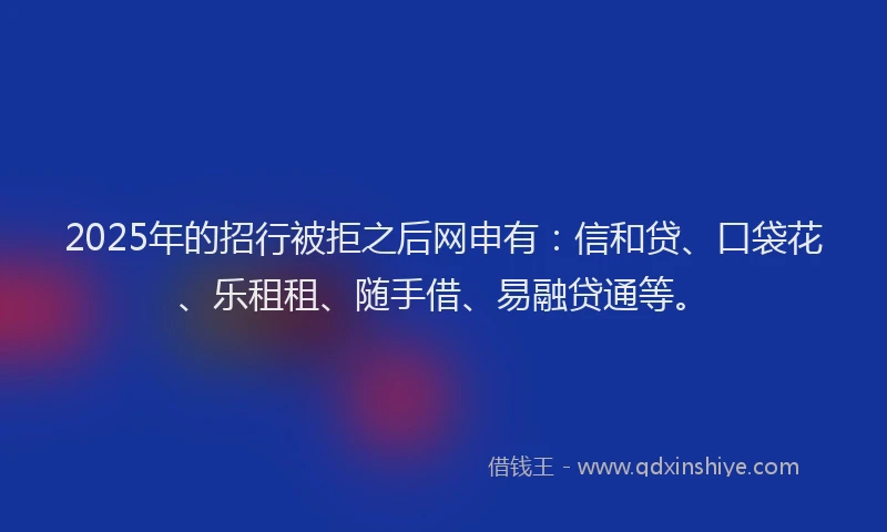 2025年的招行被拒之后网申有：信和贷、口袋花、乐租租、随手借、易融贷通等。