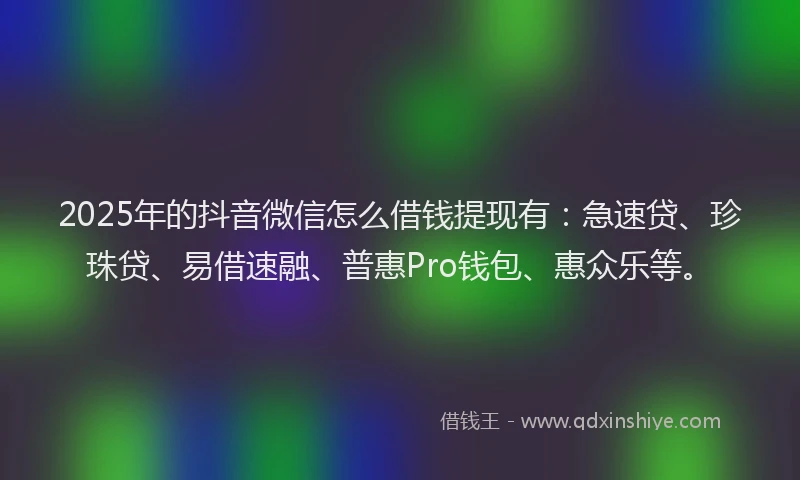 2025年的抖音微信怎么借钱提现有：急速贷、珍珠贷、易借速融、普惠Pro钱包、惠众乐等。