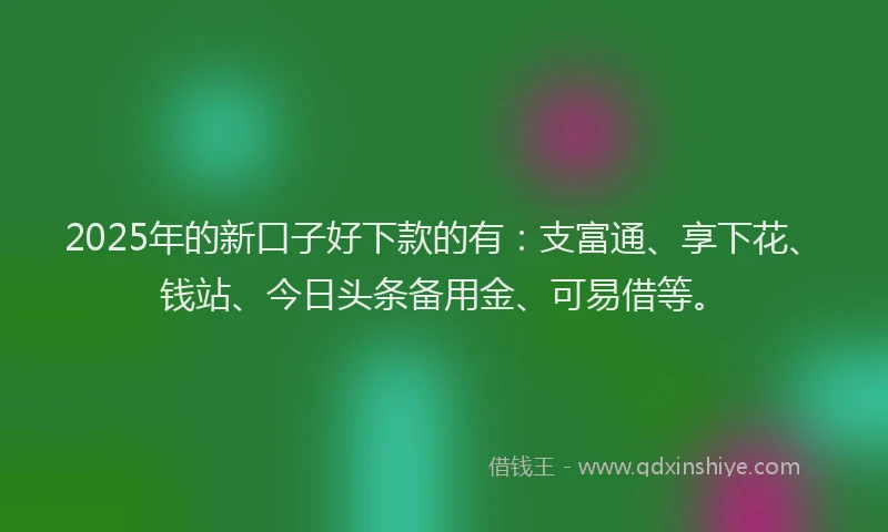 2025年的新口子好下款的有：支富通、享下花、钱站、今日头条备用金、可易借等。