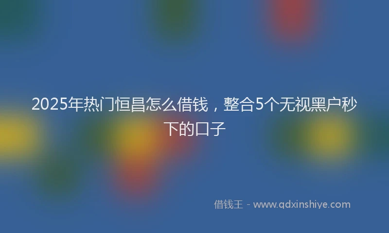 2025年热门恒昌怎么借钱，整合5个无视黑户秒下的口子