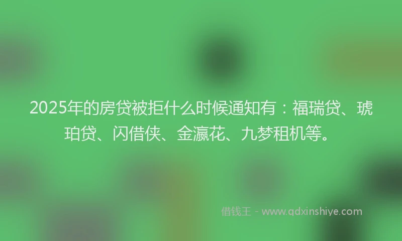 2025年的房贷被拒什么时候通知有：福瑞贷、琥珀贷、闪借侠、金瀛花、九梦租机等。