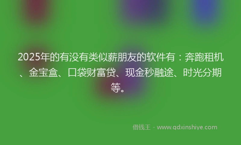 2025年的有没有类似薪朋友的软件有：奔跑租机、金宝盒、口袋财富贷、现金秒融途、时光分期等。