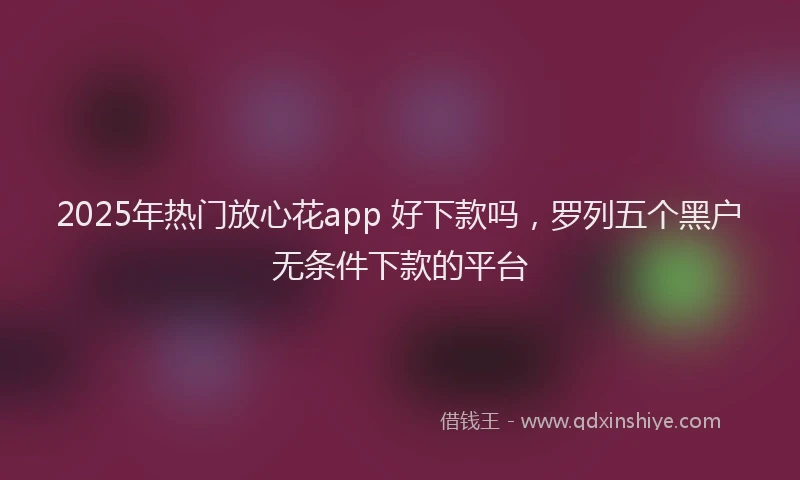 2025年热门放心花app 好下款吗，罗列五个黑户无条件下款的平台