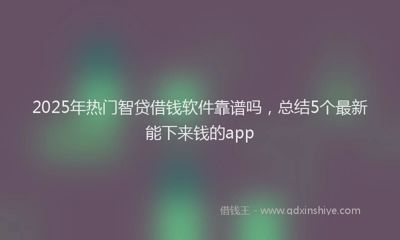 2025年热门智贷借钱软件靠谱吗，总结5个最新能下来钱的app