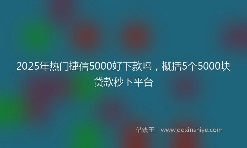 2025年热门捷信5000好下款吗，概括5个5000块贷款秒下平台