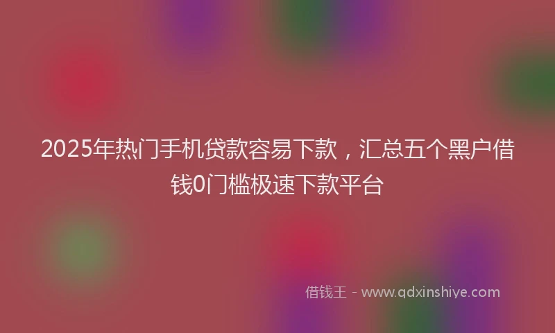 2025年热门手机贷款容易下款，汇总五个黑户借钱0门槛极速下款平台