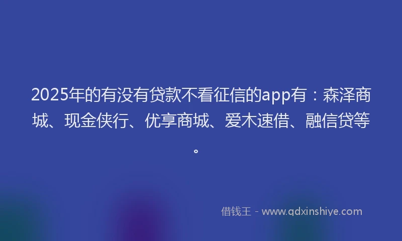 2025年的有没有贷款不看征信的app有：森泽商城、现金侠行、优享商城、爱木速借、融信贷等。