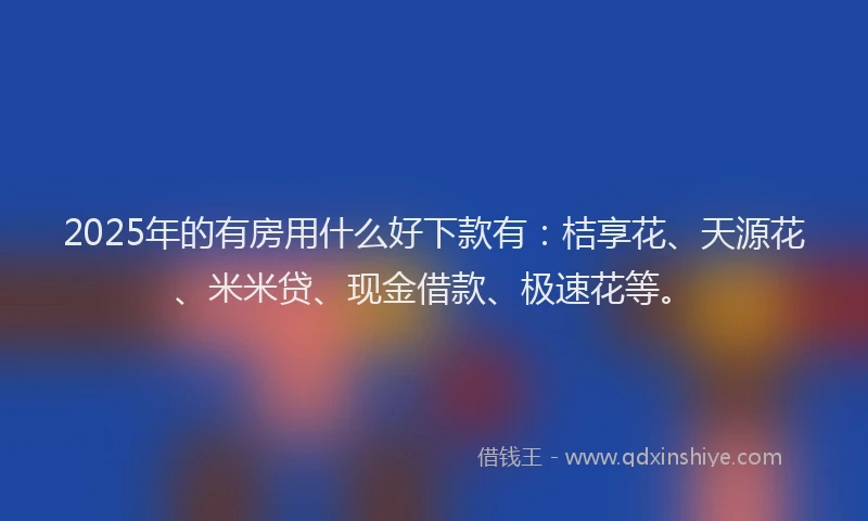 2025年的有房用什么好下款有：桔享花、天源花、米米贷、现金借款、极速花等。