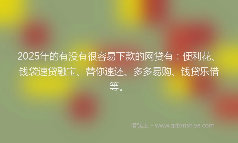 2025年的有没有很容易下款的网贷有：便利花、钱袋速贷融宝、替你速还、多多易购、钱贷乐借等。