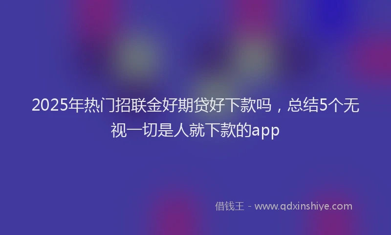2025年热门招联金好期贷好下款吗，总结5个无视一切是人就下款的app