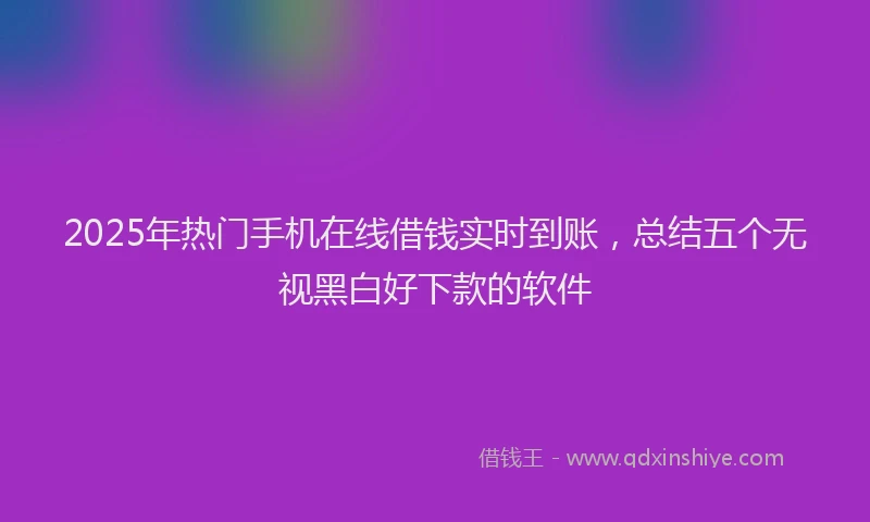 2025年热门手机在线借钱实时到账，总结五个无视黑白好下款的软件