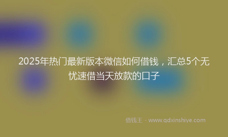 2025年热门最新版本微信如何借钱，汇总5个无忧速借当天放款的口子