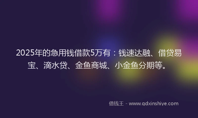 2025年的急用钱借款5万有：钱速达融、借贷易宝、滴水贷、金鱼商城、小金鱼分期等。