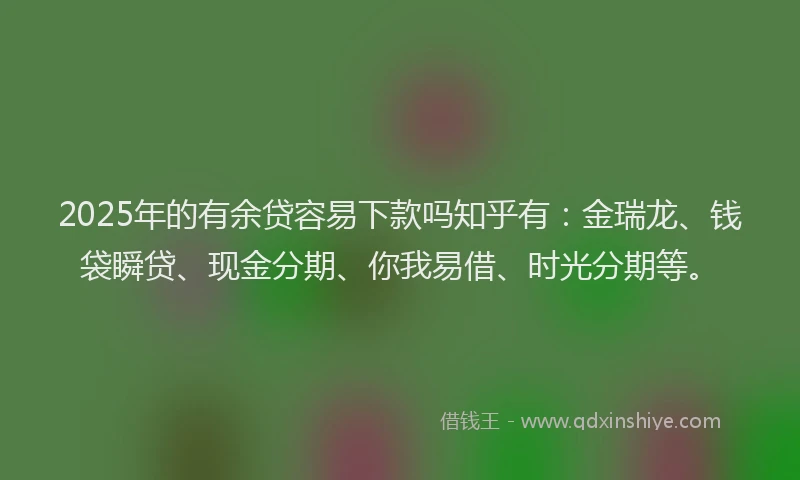 2025年的有余贷容易下款吗知乎有：金瑞龙、钱袋瞬贷、现金分期、你我易借、时光分期等。