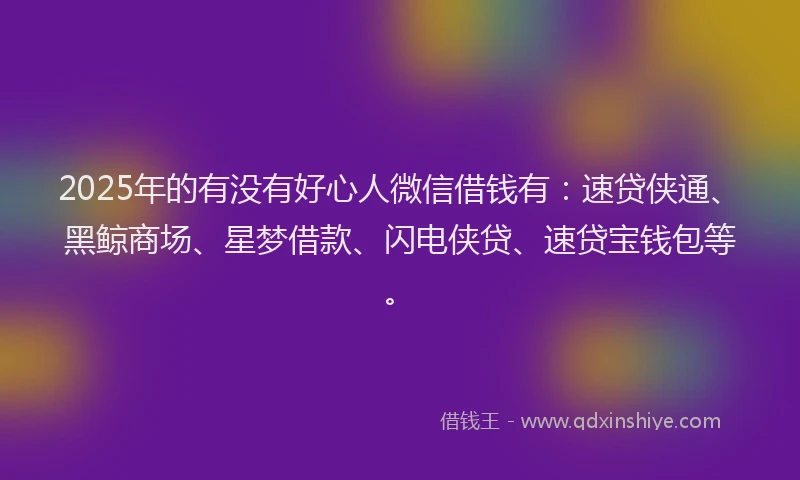 2025年的有没有好心人微信借钱有：速贷侠通、黑鲸商场、星梦借款、闪电侠贷、速贷宝钱包等。