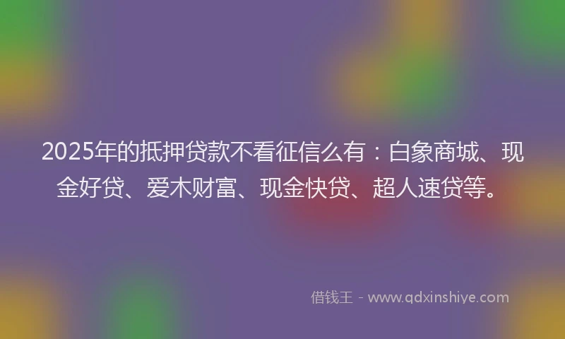 2025年的抵押贷款不看征信么有：白象商城、现金好贷、爱木财富、现金快贷、超人速贷等。