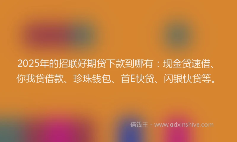2025年的招联好期贷下款到哪有：现金贷速借、你我贷借款、珍珠钱包、首E快贷、闪银快贷等。