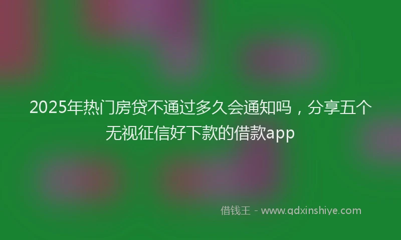 2025年热门房贷不通过多久会通知吗，分享五个无视征信好下款的借款app