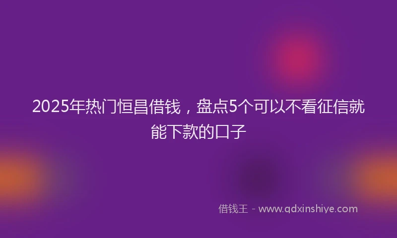 2025年热门恒昌借钱，盘点5个可以不看征信就能下款的口子