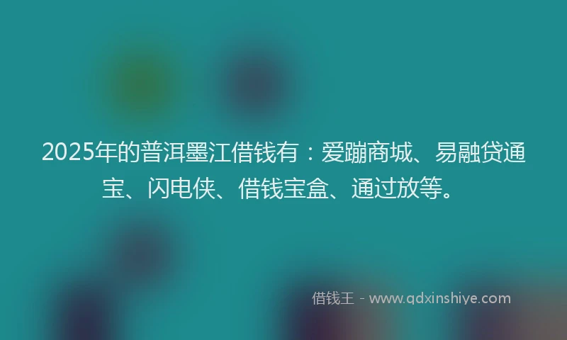 2025年的普洱墨江借钱有：爱蹦商城、易融贷通宝、闪电侠、借钱宝盒、通过放等。