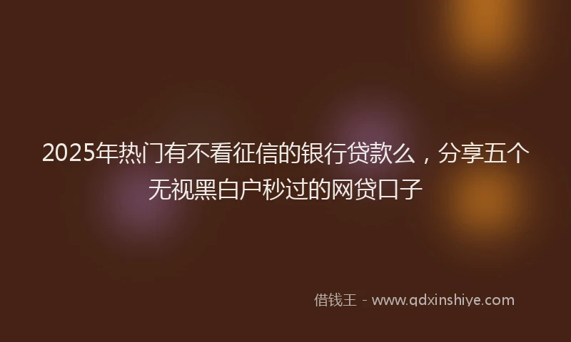 2025年热门有不看征信的银行贷款么，分享五个无视黑白户秒过的网贷口子