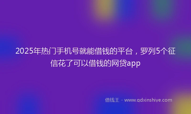 2025年热门手机号就能借钱的平台，罗列5个征信花了可以借钱的网贷app