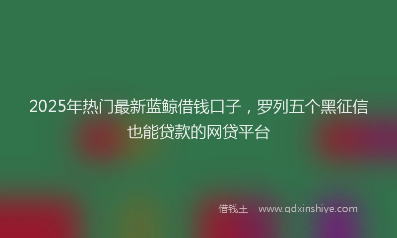 2025年热门最新蓝鲸借钱口子，罗列五个黑征信也能贷款的网贷平台
