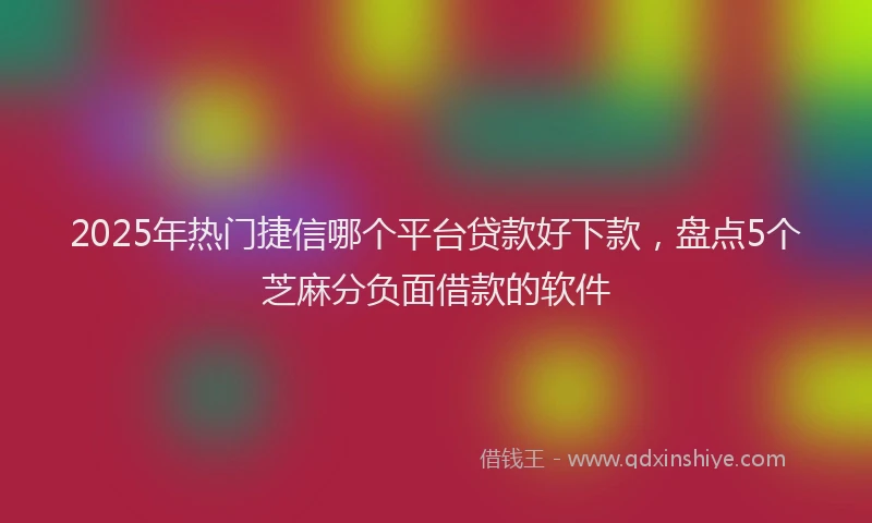 2025年热门捷信哪个平台贷款好下款，盘点5个芝麻分负面借款的软件