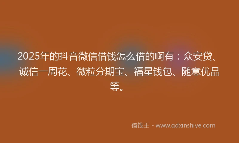 2025年的抖音微信借钱怎么借的啊有：众安贷、诚信一周花、微粒分期宝、福星钱包、随意优品等。