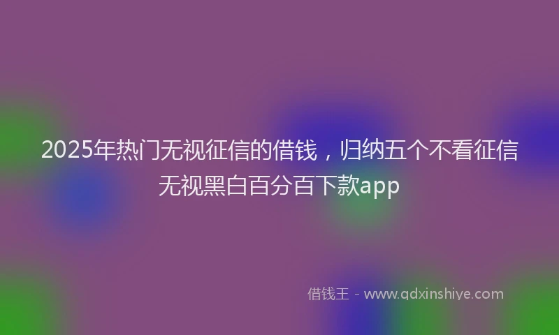 2025年热门无视征信的借钱，归纳五个不看征信无视黑白百分百下款app