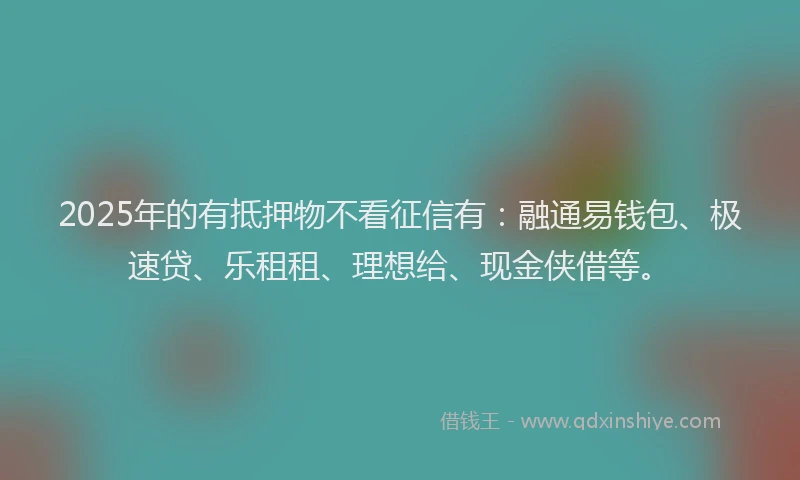 2025年的有抵押物不看征信有：融通易钱包、极速贷、乐租租、理想给、现金侠借等。
