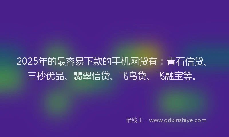 2025年的最容易下款的手机网贷有：青石信贷、三秒优品、翡翠信贷、飞鸟贷、飞融宝等。
