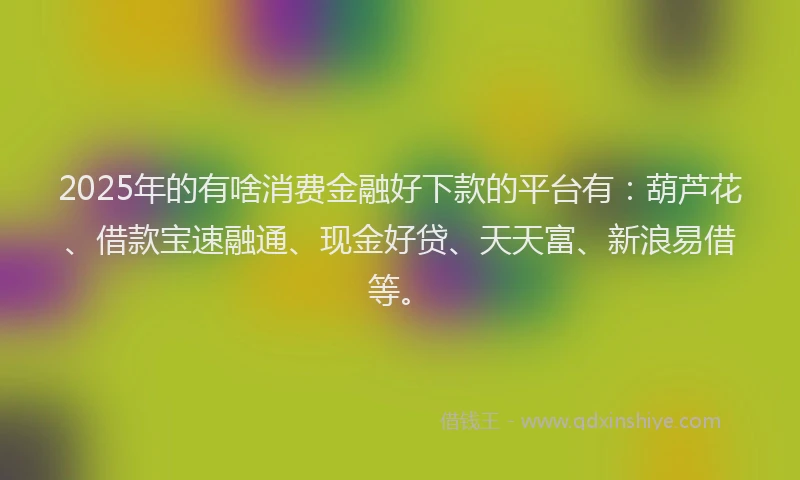 2025年的有啥消费金融好下款的平台有：葫芦花、借款宝速融通、现金好贷、天天富、新浪易借等。