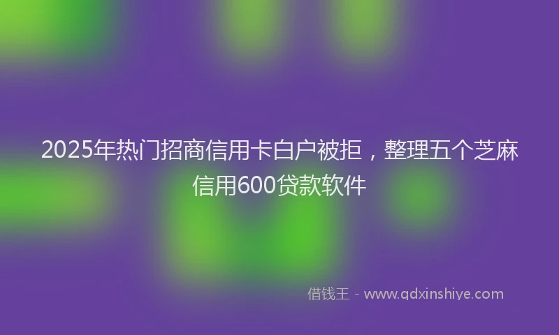 2025年热门招商信用卡白户被拒，整理五个芝麻信用600贷款软件
