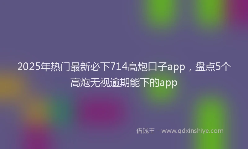 2025年热门最新必下714高炮口子app，盘点5个高炮无视逾期能下的app