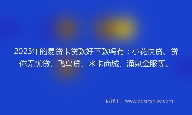 2025年的易贷卡贷款好下款吗有：小花快贷、贷你无忧贷、飞鸟贷、米卡商城、涌泉金服等。